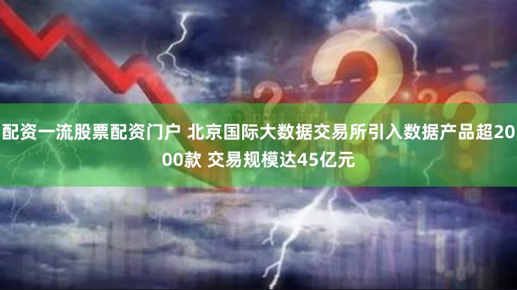 配资一流股票配资门户 北京国际大数据交易所引入数据产品超2000款 交易规模达45亿元