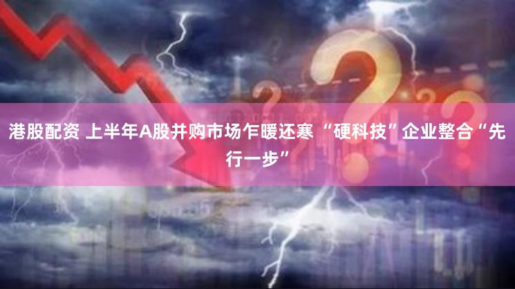 港股配资 上半年A股并购市场乍暖还寒 “硬科技”企业整合“先行一步”