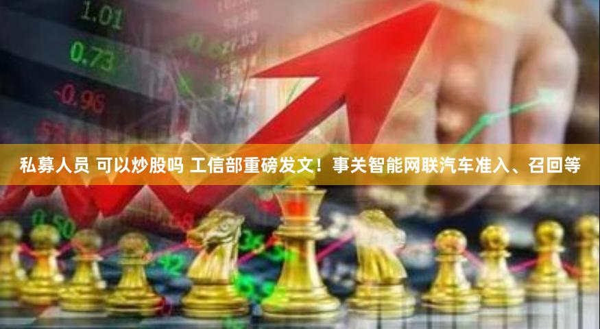 私募人员 可以炒股吗 工信部重磅发文！事关智能网联汽车准入、召回等