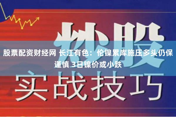 股票配资财经网 长江有色：伦镍累库施压多头仍保谨慎 3日镍价或小跌