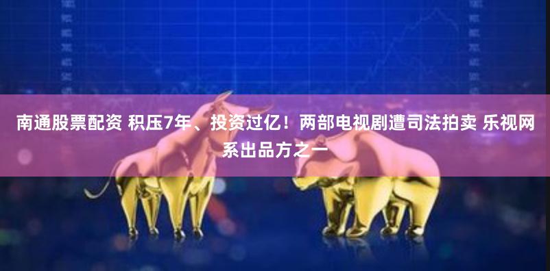 南通股票配资 积压7年、投资过亿！两部电视剧遭司法拍卖 乐视网系出品方之一