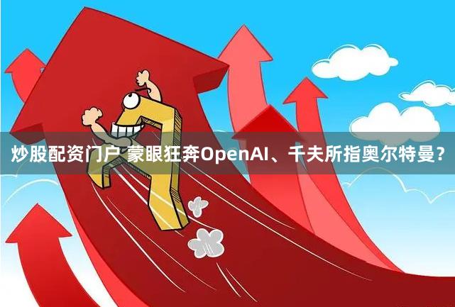 炒股配资门户 蒙眼狂奔OpenAI、千夫所指奥尔特曼？