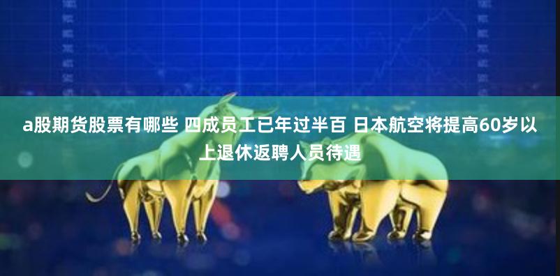 a股期货股票有哪些 四成员工已年过半百 日本航空将提高60岁以上退休返聘人员待遇