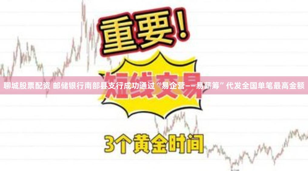 聊城股票配资 邮储银行南部县支行成功通过“易企营——易薪筹”代发全国单笔最高金额