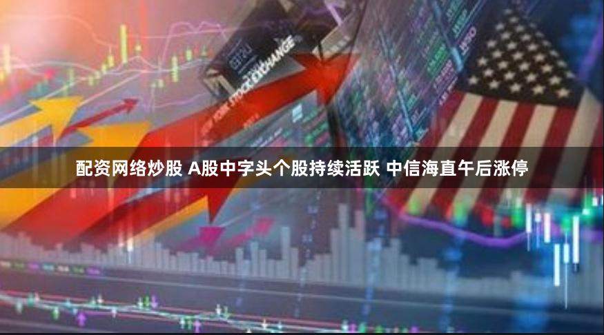 配资网络炒股 A股中字头个股持续活跃 中信海直午后涨停