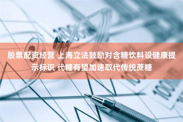 股票配资经营 上海立法鼓励对含糖饮料设健康提示标识 代糖有望加速取代传统蔗糖