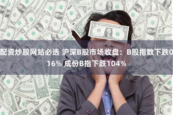 配资炒股网站必选 沪深B股市场收盘：B股指数下跌016% 成份B指下跌104%