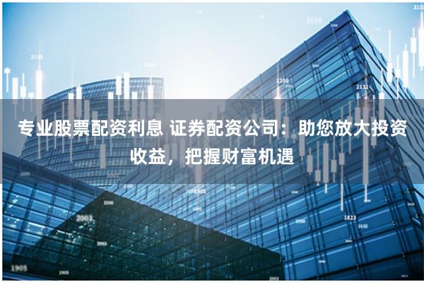 专业股票配资利息 证券配资公司：助您放大投资收益，把握财富机遇