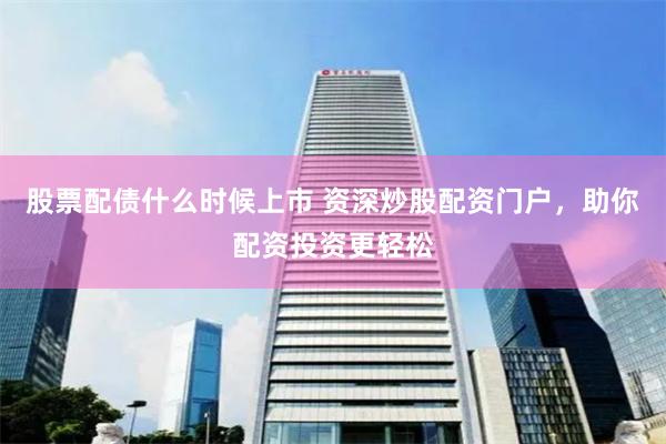 股票配债什么时候上市 资深炒股配资门户，助你配资投资更轻松